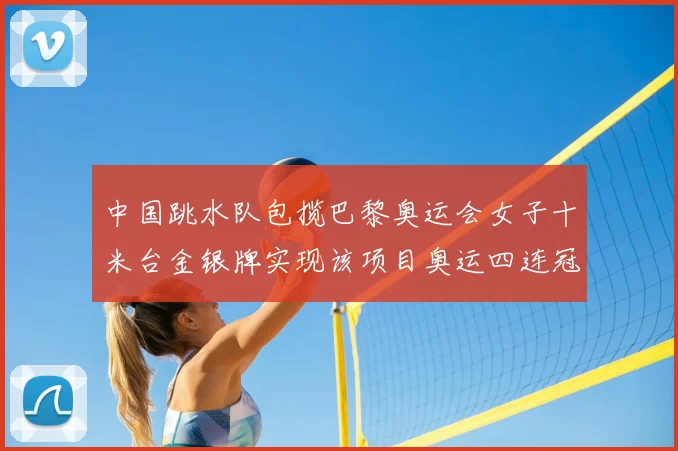 中国跳水队包揽巴黎奥运会女子十米台金银牌实现该项目奥运四连冠
