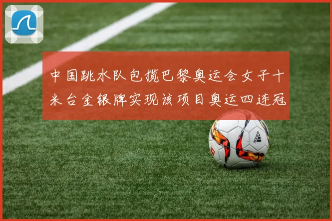 中国跳水队包揽巴黎奥运会女子十米台金银牌实现该项目奥运四连冠