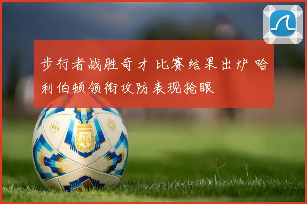 步行者战胜奇才 比赛结果出炉 哈利伯顿领衔攻防表现抢眼