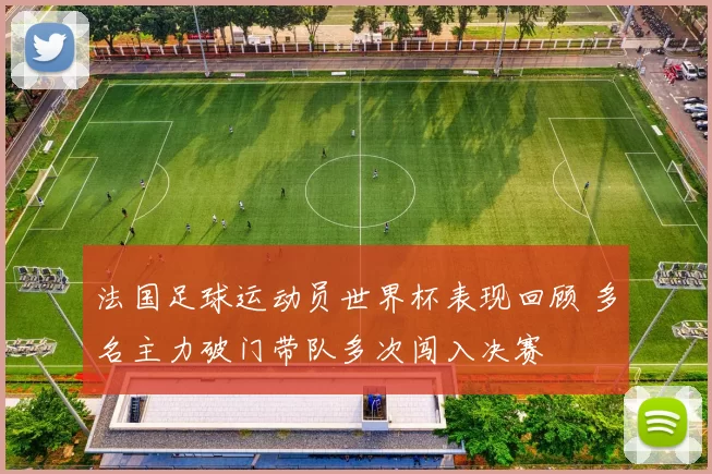 法国足球运动员世界杯表现回顾 多名主力破门带队多次闯入决赛
