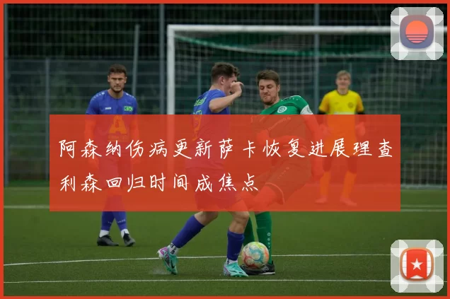 阿森纳伤病更新萨卡恢复进展理查利森回归时间成焦点