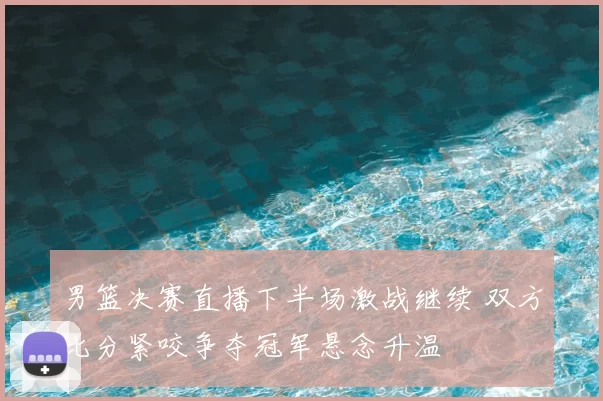 男篮决赛直播下半场激战继续 双方比分紧咬争夺冠军悬念升温