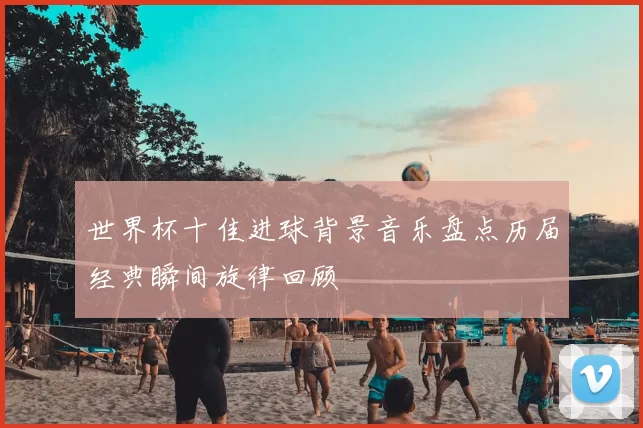 世界杯十佳进球背景音乐盘点历届经典瞬间旋律回顾
