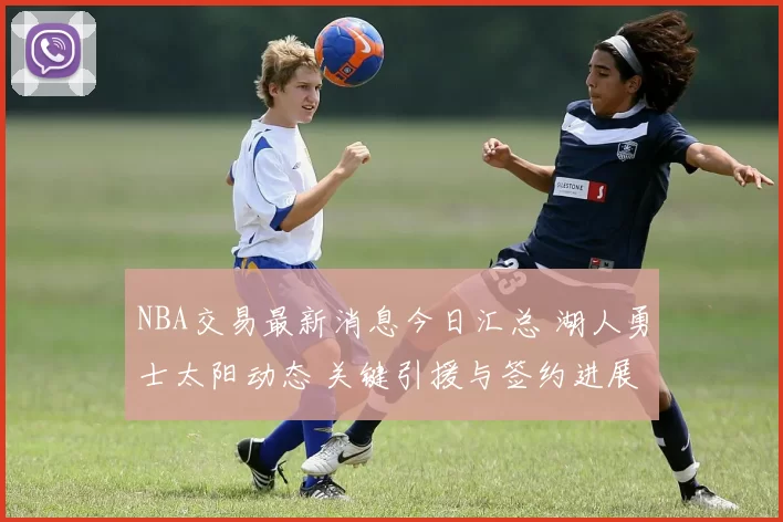 NBA交易最新消息今日汇总 湖人勇士太阳动态 关键引援与签约进展