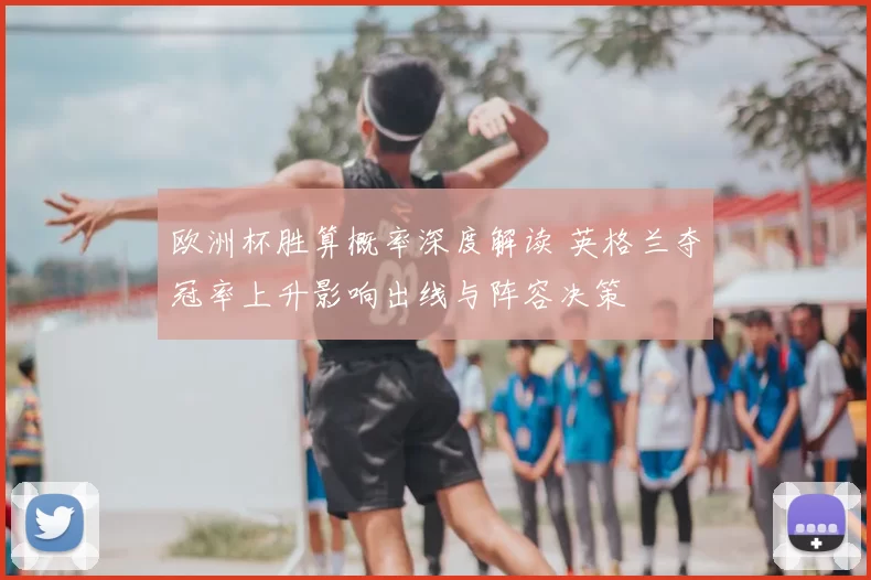 欧洲杯胜算概率深度解读 英格兰夺冠率上升影响出线与阵容决策