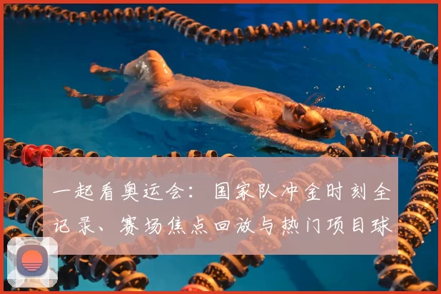 一起看奥运会:国家队冲金时刻全记录、赛场焦点回放与热门项目球迷互动观赛指南