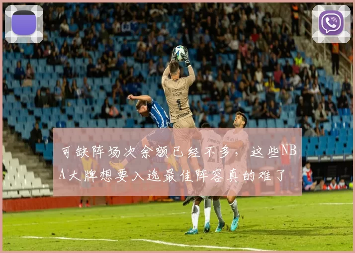 可缺阵场次余额已经不多，这些NBA大牌想要入选最佳阵容真的难了