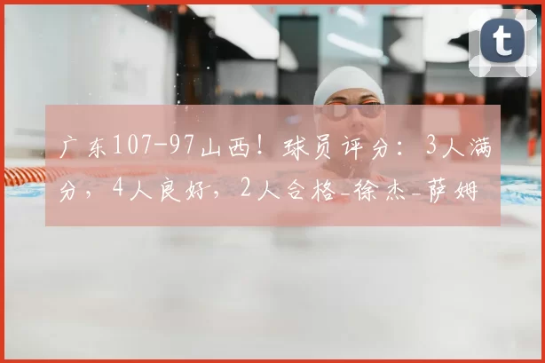 广东107-97山西!球员评分:3人满分,4人良好,2人合格_徐杰_萨姆纳_吉林