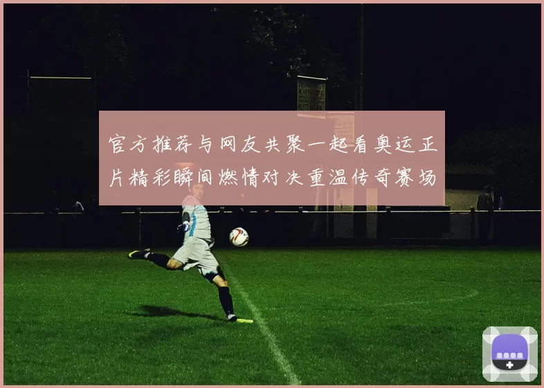 官方推荐与网友共聚一起看奥运正片精彩瞬间燃情对决重温传奇赛场高潮