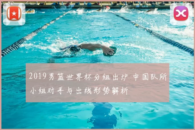 2019男篮世界杯分组出炉 中国队所小组对手与出线形势解析