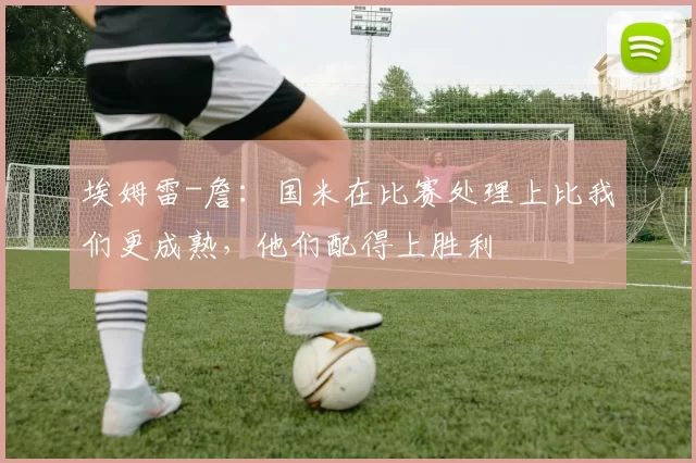 埃姆雷-詹:国米在比赛处理上比我们更成熟,他们配得上胜利