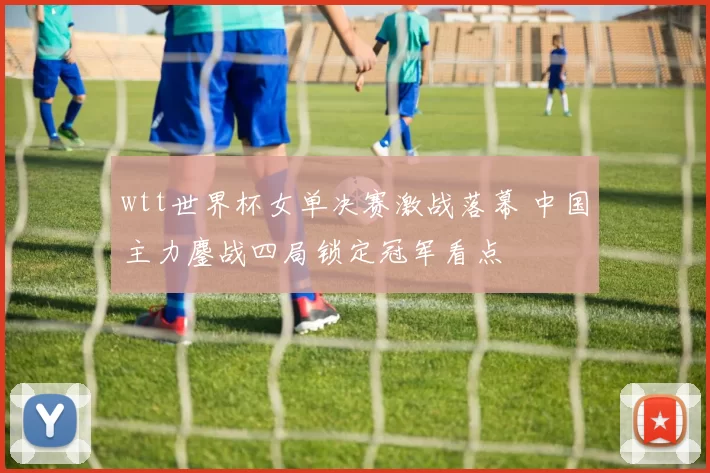 wtt世界杯女单决赛激战落幕 中国主力鏖战四局锁定冠军看点