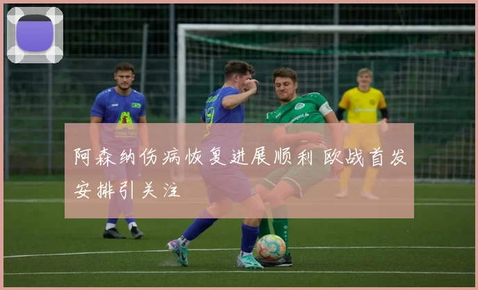 阿森纳伤病恢复进展顺利 欧战首发安排引关注