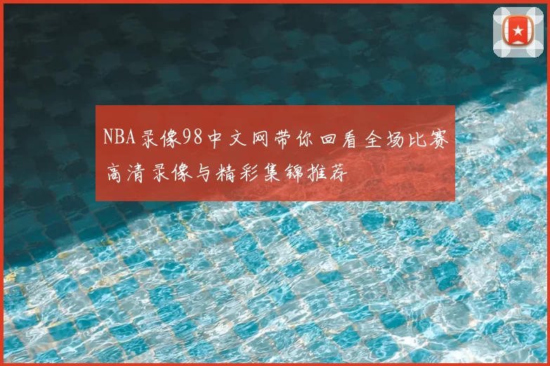 NBA录像98中文网带你回看全场比赛高清录像与精彩集锦推荐