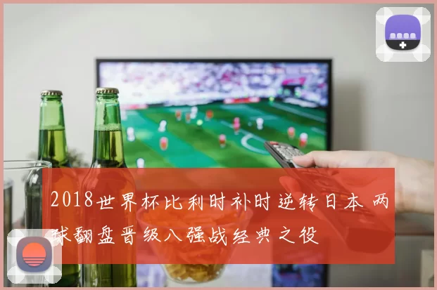 2018世界杯比利时补时逆转日本 两球翻盘晋级八强战经典之役