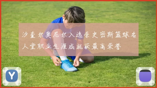 沙奎尔奥尼尔入选奈史密斯篮球名人堂职业生涯成就获最高荣誉