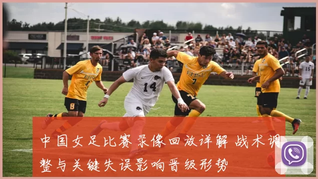 中国女足比赛录像回放详解 战术调整与关键失误影响晋级形势