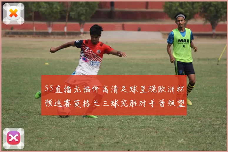 55直播无插件高清足球呈现欧洲杯预选赛英格兰三球完胜对手晋级望