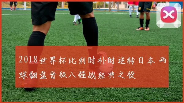 2018世界杯比利时补时逆转日本 两球翻盘晋级八强战经典之役