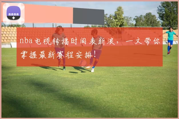 nba电视转播时间表新浪，一文带你掌握最新赛程安排！