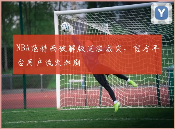 NBA范特西破解版泛滥成灾,官方平台用户流失加剧
