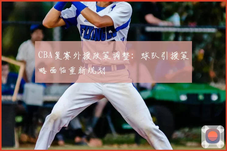 CBA复赛外援政策调整：球队引援策略面临重新规划