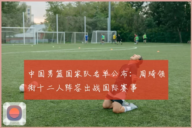 中国男篮国家队名单公布:周琦领衔十二人阵容出战国际赛事