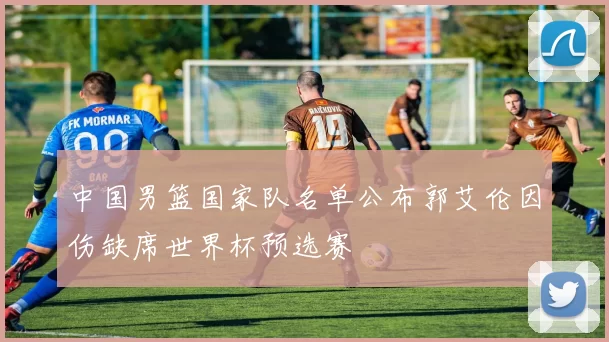 中国男篮国家队名单公布郭艾伦因伤缺席世界杯预选赛