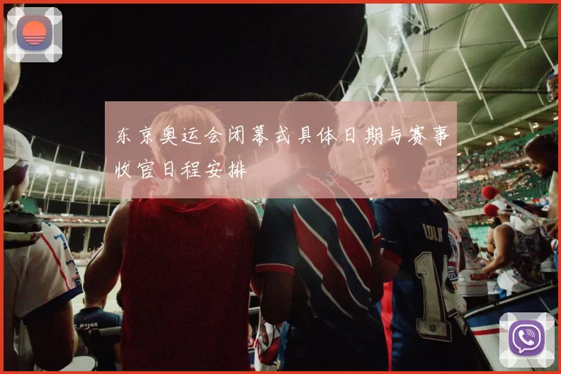 东京奥运会闭幕式具体日期与赛事收官日程安排