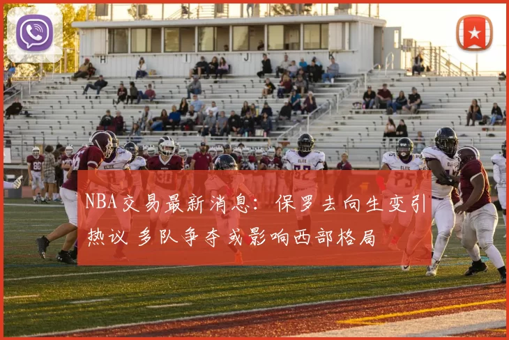 NBA交易最新消息：保罗去向生变引热议 多队争夺或影响西部格局