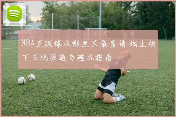 NBA正版球衣哪里买最靠谱 线上线下正规渠道与避坑指南