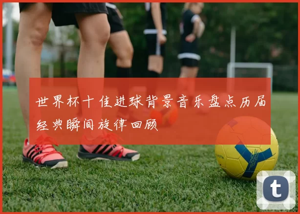 世界杯十佳进球背景音乐盘点历届经典瞬间旋律回顾