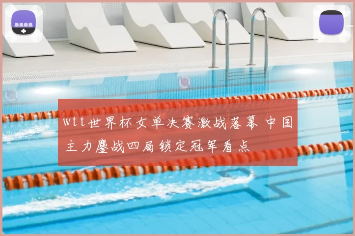 wtt世界杯女单决赛激战落幕 中国主力鏖战四局锁定冠军看点