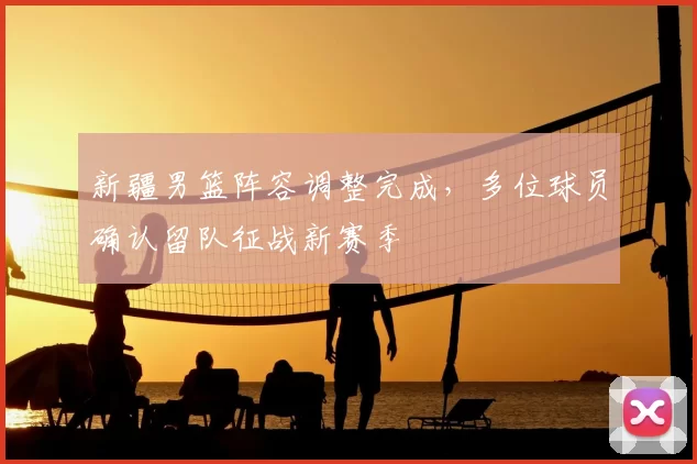 新疆男篮阵容调整完成，多位球员确认留队征战新赛季
