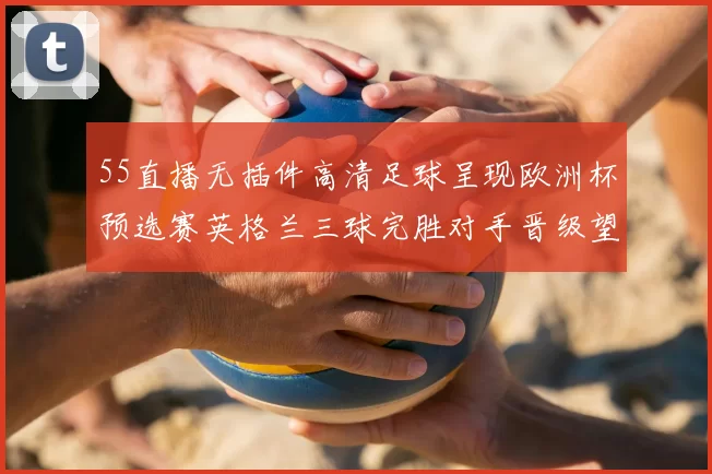 55直播无插件高清足球呈现欧洲杯预选赛英格兰三球完胜对手晋级望