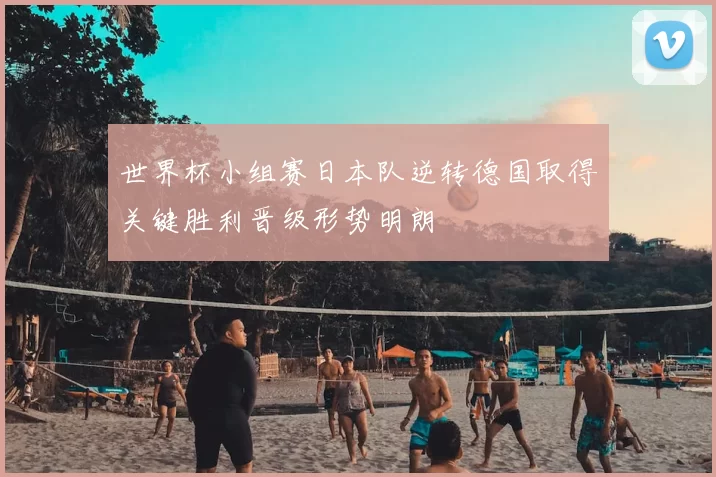 世界杯小组赛日本队逆转德国取得关键胜利晋级形势明朗