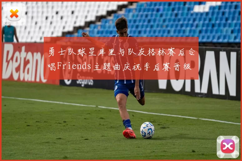 勇士队球星库里与队友格林赛后合唱Friends主题曲庆祝季后赛晋级