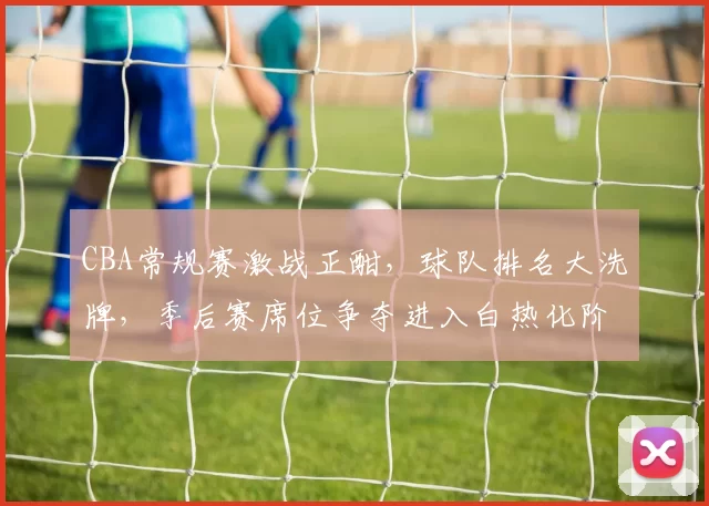 CBA常规赛激战正酣，球队排名大洗牌，季后赛席位争夺进入白热化阶段