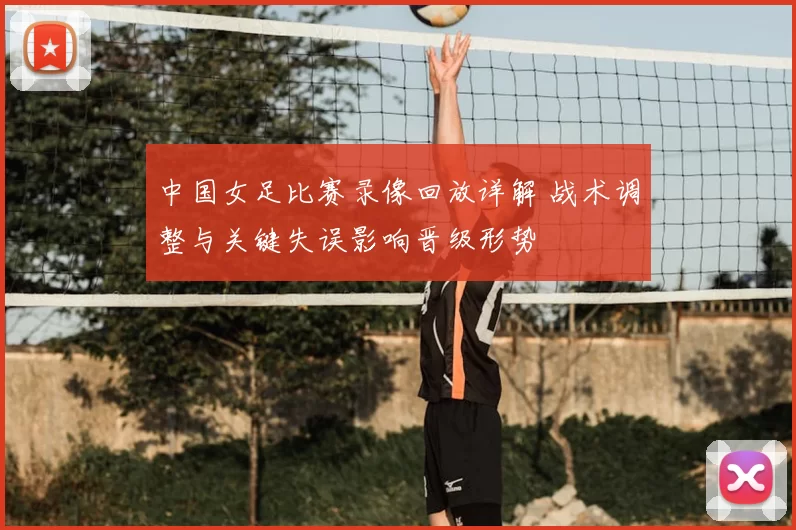 中国女足比赛录像回放详解 战术调整与关键失误影响晋级形势
