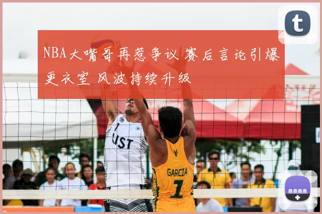 NBA大嘴哥再惹争议 赛后言论引爆更衣室 风波持续升级