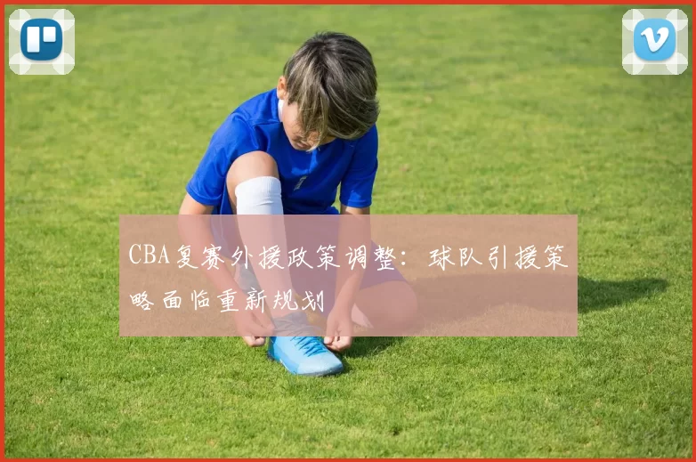 CBA复赛外援政策调整:球队引援策略面临重新规划