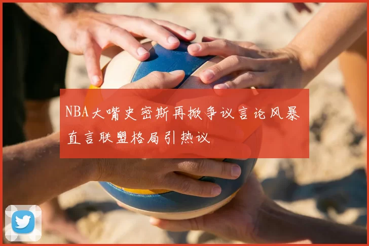 NBA大嘴史密斯再掀争议言论风暴 直言联盟格局引热议