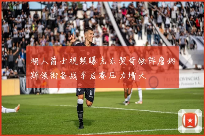 湖人爵士视频曝光东契奇缺阵詹姆斯领衔备战季后赛压力增大