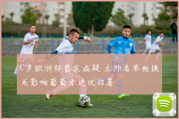 C罗欧洲杯首发成疑 主帅名单轮换或影响葡萄牙进攻部署