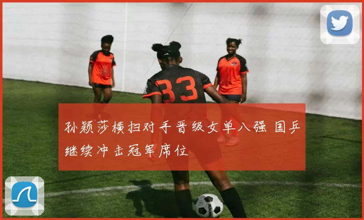 孙颖莎横扫对手晋级女单八强 国乒继续冲击冠军席位