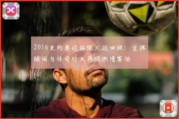 2016里约奥运排球大战回顾:金牌瞬间与传奇对决再现燃情赛场