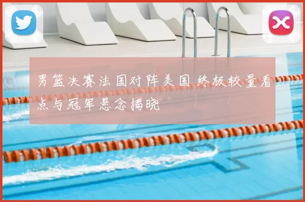 男篮决赛法国对阵美国 终极较量看点与冠军悬念揭晓