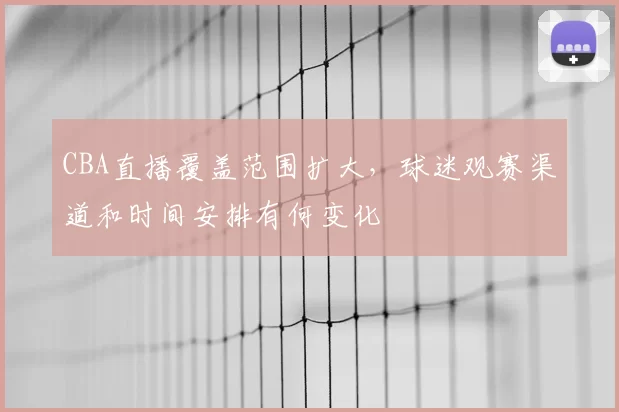 CBA直播覆盖范围扩大，球迷观赛渠道和时间安排有何变化
