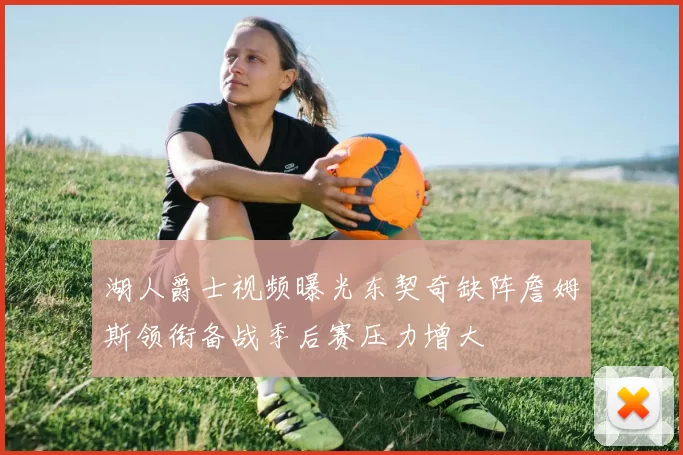 湖人爵士视频曝光东契奇缺阵詹姆斯领衔备战季后赛压力增大