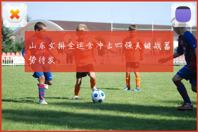 山东女排全运会冲击四强关键战蓄势待发